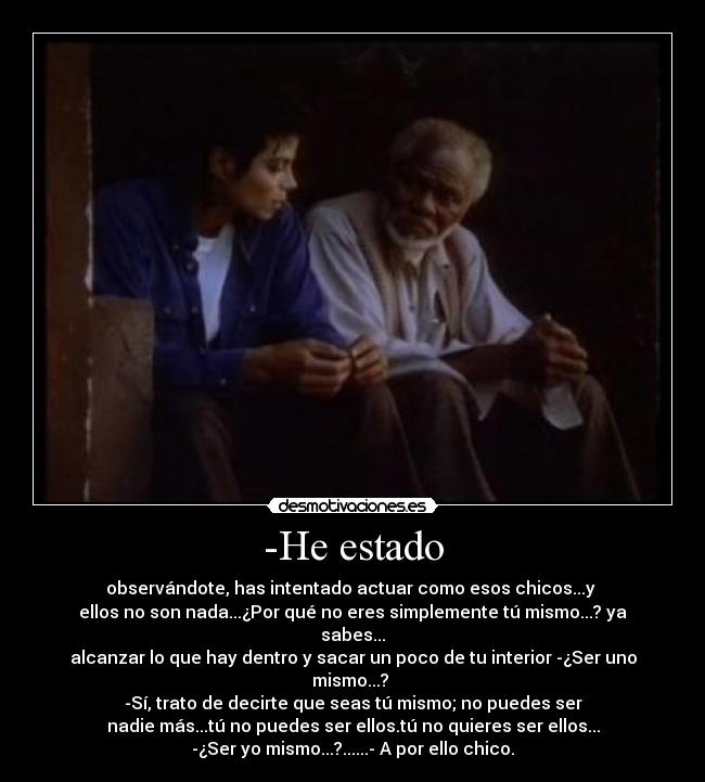 -He estado - observándote, has intentado actuar como esos chicos...y 
ellos no son nada...¿Por qué no eres simplemente tú mismo...? ya sabes...
alcanzar lo que hay dentro y sacar un poco de tu interior -¿Ser uno mismo...? 
-Sí, trato de decirte que seas tú mismo; no puedes ser
nadie más...tú no puedes ser ellos.tú no quieres ser ellos...
-¿Ser yo mismo...?......- A por ello chico.