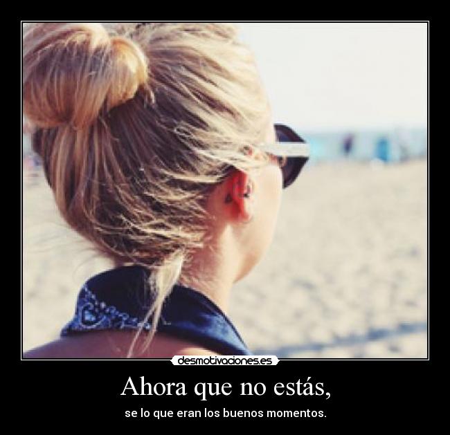 Ahora que no estás, - se lo que eran los buenos momentos.