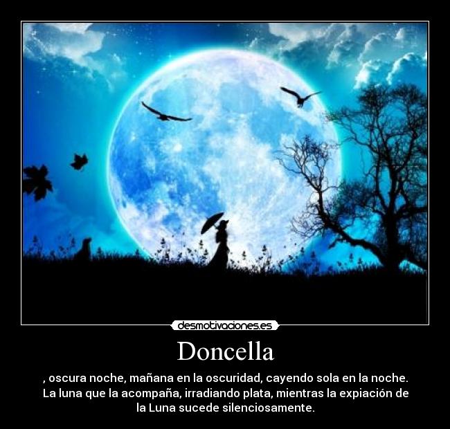 Doncella - , oscura noche, mañana en la oscuridad, cayendo sola en la noche.
La luna que la acompaña, irradiando plata, mientras la expiación de
la Luna sucede silenciosamente.