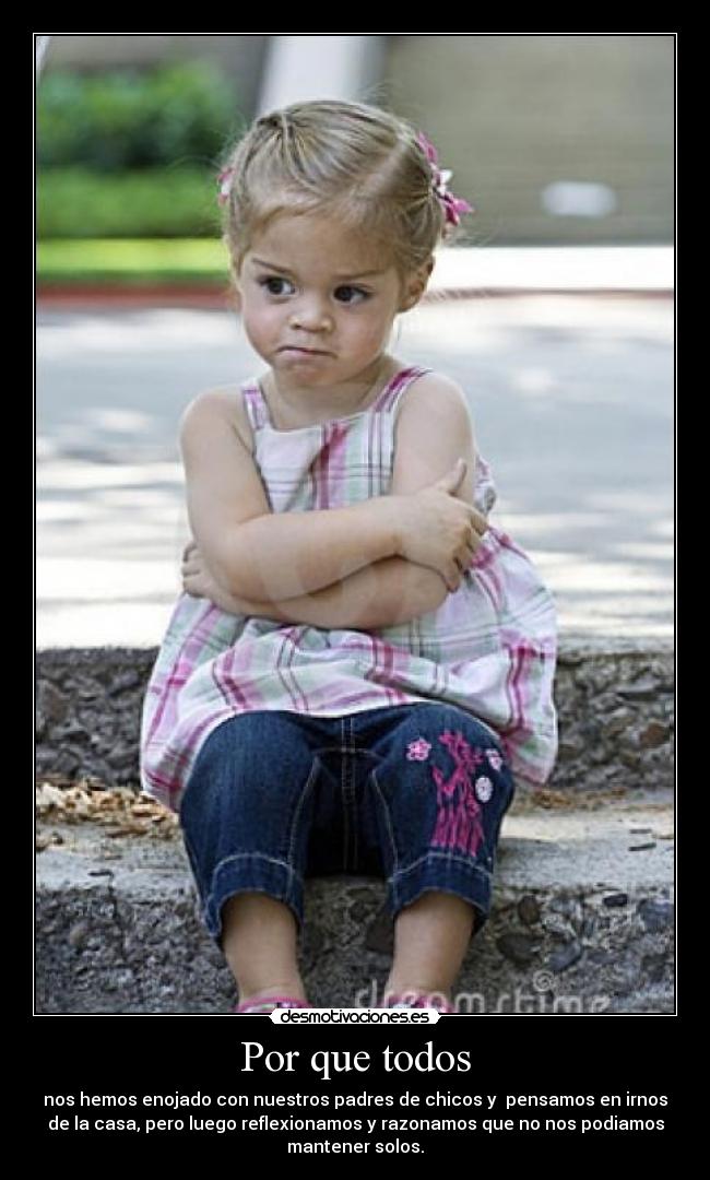 Por que todos - nos hemos enojado con nuestros padres de chicos y pensamos en irnos
de la casa, pero luego reflexionamos y razonamos que no nos podiamos
mantener solos.