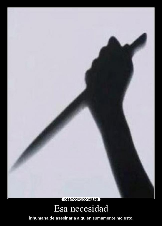 Esa necesidad - inhumana de asesinar a alguien sumamente molesto.
