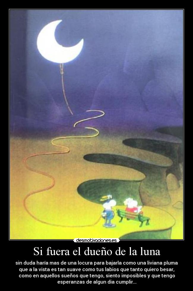 Si fuera el dueño de la luna - sin duda haría mas de una locura para bajarla como una liviana pluma
que a la vista es tan suave como tus labios que tanto quiero besar,
como en aquellos sueños que tengo, siento imposibles y que tengo
esperanzas de algun dia cumplir...