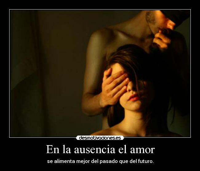 En la ausencia el amor - se alimenta mejor del pasado que del futuro.