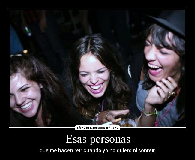Esas personas - que me hacen reír cuando yo no quiero ni sonreír.
