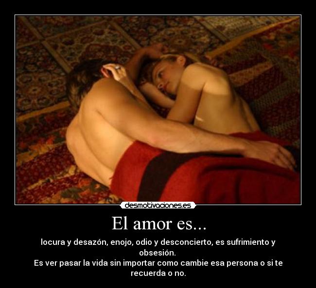 El amor es... - locura y desazón, enojo, odio y desconcierto, es sufrimiento y obsesión. 
Es ver pasar la vida sin importar como cambie esa persona o si te recuerda o no.