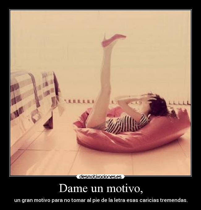 Dame un motivo, - un gran motivo para no tomar al pie de la letra esas caricias tremendas.