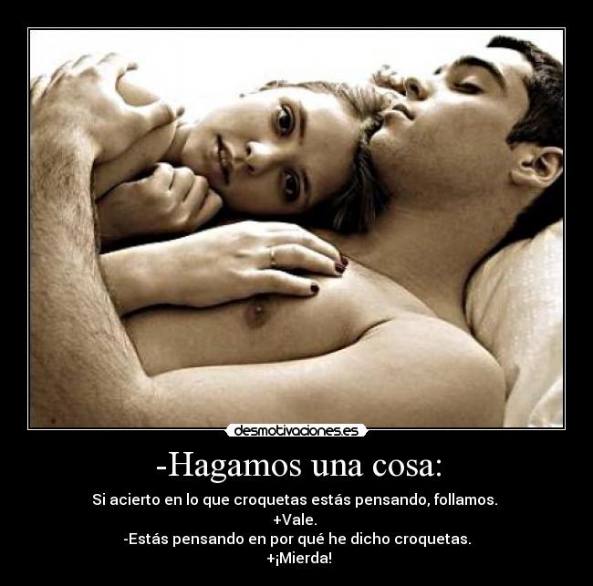 -Hagamos una cosa: - Si acierto en lo que croquetas estás pensando, follamos.
+Vale.
-Estás pensando en por qué he dicho croquetas.
+¡Mierda!