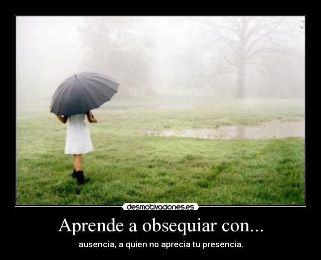Aprende a obsequiar con... - ausencia, a quien no aprecia tu presencia.