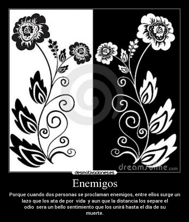 Enemigos - Porque cuando dos personas se proclaman enemigos, entre ellos surge un
lazo que los ata de por vida y aun que la distancia los separe el
odio sera un bello sentimiento que los unirá hasta el día de su
muerte.