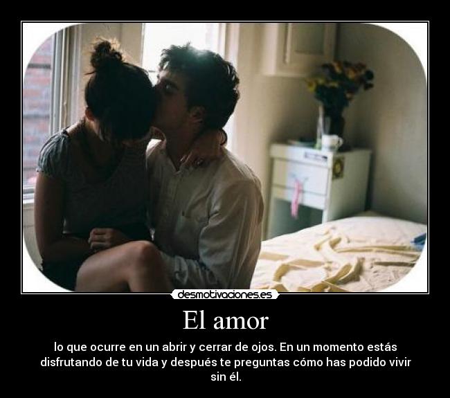 El amor - lo que ocurre en un abrir y cerrar de ojos. En un momento estás
disfrutando de tu vida y después te preguntas cómo has podido vivir
sin él.