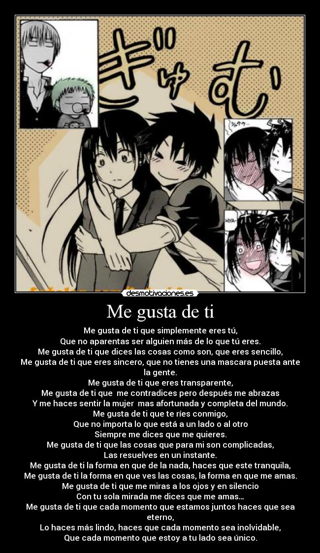 Me gusta de ti - Me gusta de ti que simplemente eres tú,
Que no aparentas ser alguien más de lo que tú eres.
Me gusta de ti que dices las cosas como son, que eres sencillo,
Me gusta de ti que eres sincero, que no tienes una mascara puesta ante la gente.
Me gusta de ti que eres transparente,
Me gusta de ti que me contradices pero después me abrazas
Y me haces sentir la mujer mas afortunada y completa del mundo.
Me gusta de ti que te ríes conmigo,
Que no importa lo que está a un lado o al otro
Siempre me dices que me quieres.
Me gusta de ti que las cosas que para mi son complicadas,
Las resuelves en un instante.
Me gusta de ti la forma en que de la nada, haces que este tranquila,
Me gusta de ti la forma en que ves las cosas, la forma en que me amas.
Me gusta de ti que me miras a los ojos y en silencio
Con tu sola mirada me dices que me amas…
Me gusta de ti que cada momento que estamos juntos haces que sea eterno,
Lo haces más lindo, haces que cada momento sea inolvidable,
Que cada momento que estoy a tu lado sea único.