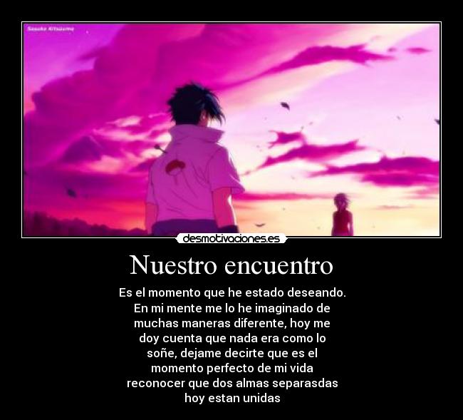 Nuestro encuentro - Es el momento que he estado deseando.
En mi mente me lo he imaginado de
muchas maneras diferente, hoy me
doy cuenta que nada era como lo
soñe, dejame decirte que es el
momento perfecto de mi vida
reconocer que dos almas separasdas
hoy estan unidas