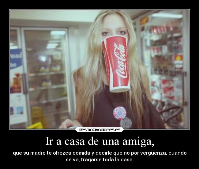 Ir a casa de una amiga, - que su madre te ofrezca comida y decirle que no por vergüenza, cuando
se va, tragarse toda la casa.