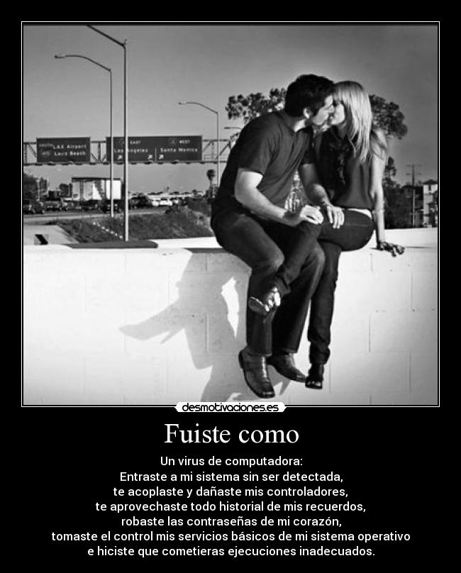Fuiste como - Un virus de computadora:
Entraste a mi sistema sin ser detectada,
te acoplaste y dañaste mis controladores,
te aprovechaste todo historial de mis recuerdos,
robaste las contraseñas de mi corazón,
tomaste el control mis servicios básicos de mi sistema operativo
e hiciste que cometieras ejecuciones inadecuados.