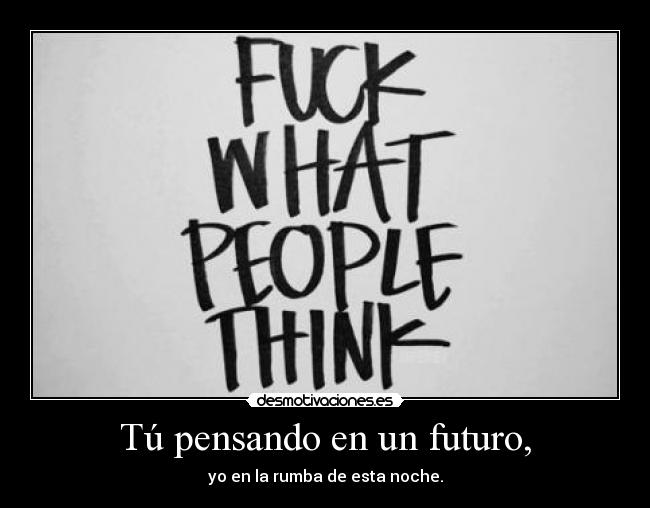 Tú pensando en un futuro, - yo en la rumba de esta noche.