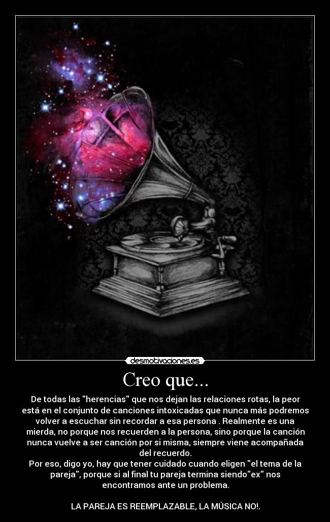 Creo que... - De todas las herencias que nos dejan las relaciones rotas, la peor
está en el conjunto de canciones intoxicadas que nunca más podremos
volver a escuchar sin recordar a esa persona . Realmente es una
mierda, no porque nos recuerden a la persona, sino porque la canción
nunca vuelve a ser canción por si misma, siempre viene acompañada
del recuerdo.
Por eso, digo yo, hay que tener cuidado cuando eligen el tema de la
pareja, porque si al final tu pareja termina siendoex nos
encontramos ante un problema.

LA PAREJA ES REEMPLAZABLE, LA MÚSICA NO!.