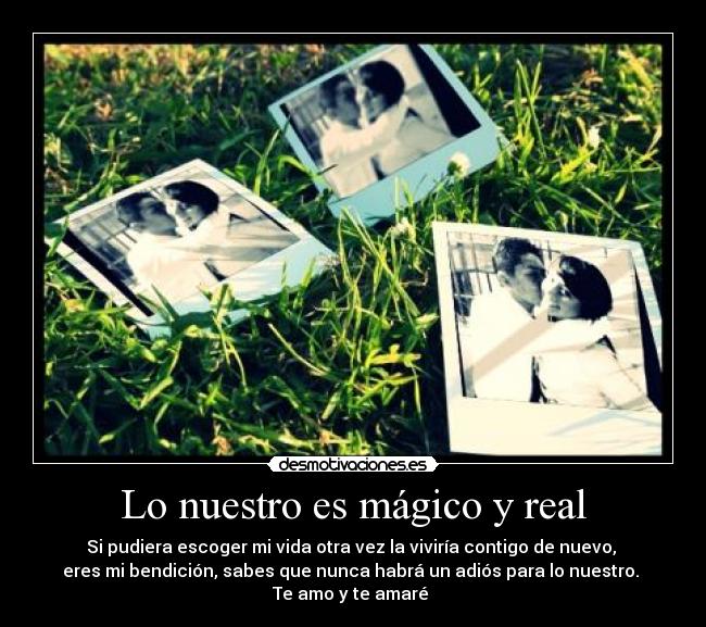 Lo nuestro es mágico y real - Si pudiera escoger mi vida otra vez la viviría contigo de nuevo,
eres mi bendición, sabes que nunca habrá un adiós para lo nuestro.
Te amo y te amaré ♥