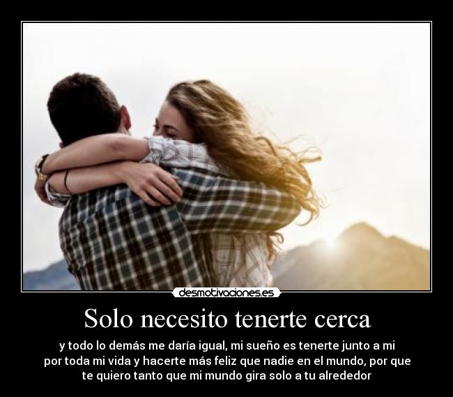 Solo necesito tenerte cerca - y todo lo demás me daría igual, mi sueño es tenerte junto a mi
por toda mi vida y hacerte más feliz que nadie en el mundo, por que
te quiero tanto que mi mundo gira solo a tu alrededor