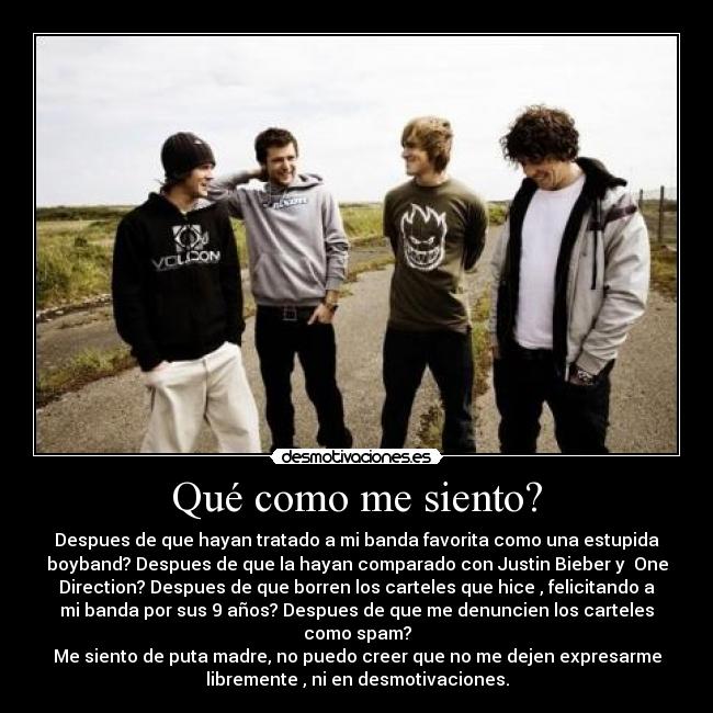 Qué como me siento? - Despues de que hayan tratado a mi banda favorita como una estupida
boyband? Despues de que la hayan comparado con Justin Bieber y One
Direction? Despues de que borren los carteles que hice , felicitando a
mi banda por sus 9 años? Despues de que me denuncien los carteles
como spam?
Me siento de puta madre, no puedo creer que no me dejen expresarme
libremente , ni en desmotivaciones.
