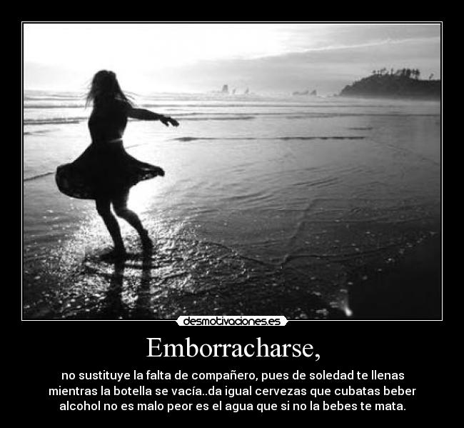 Emborracharse, - no sustituye la falta de compañero, pues de soledad te llenas
mientras la botella se vacía..da igual cervezas que cubatas beber
alcohol no es malo peor es el agua que si no la bebes te mata.
