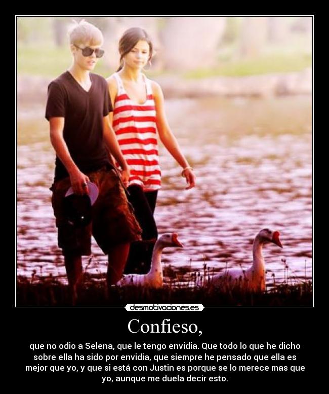 Confieso, - que no odio a Selena, que le tengo envidia. Que todo lo que he dicho
sobre ella ha sido por envidia, que siempre he pensado que ella es
mejor que yo, y que si está con Justin es porque se lo merece mas que
yo, aunque me duela decir esto.