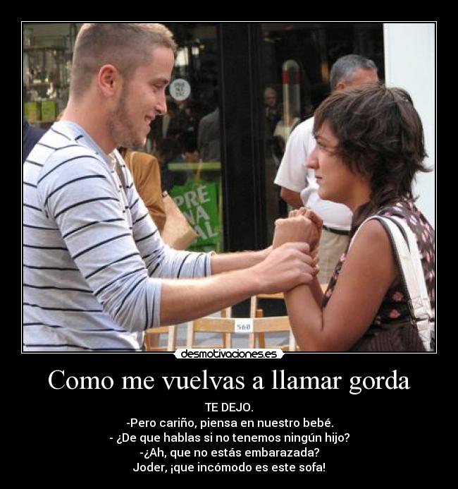 Como me vuelvas a llamar gorda - TE DEJO.
-Pero cariño, piensa en nuestro bebé.
- ¿De que hablas si no tenemos ningún hijo?
-¿Ah, que no estás embarazada?
Joder, ¡que incómodo es este sofa!