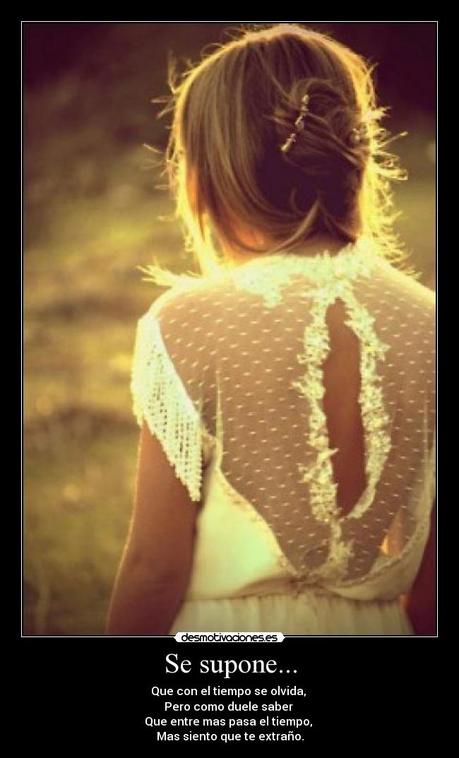 Se supone... - Que con el tiempo se olvida,
Pero como duele saber
Que entre mas pasa el tiempo,
Mas siento que te extraño.