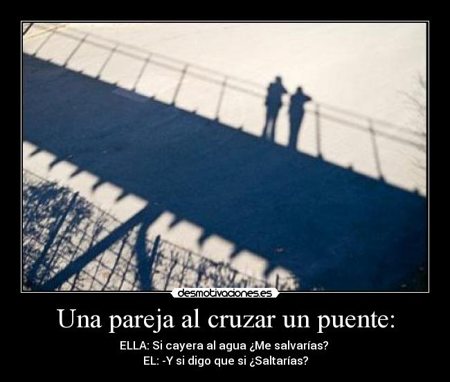 Una pareja al cruzar un puente: - ELLA: Si cayera al agua ¿Me salvarías?
EL: -Y si digo que si ¿Saltarías?