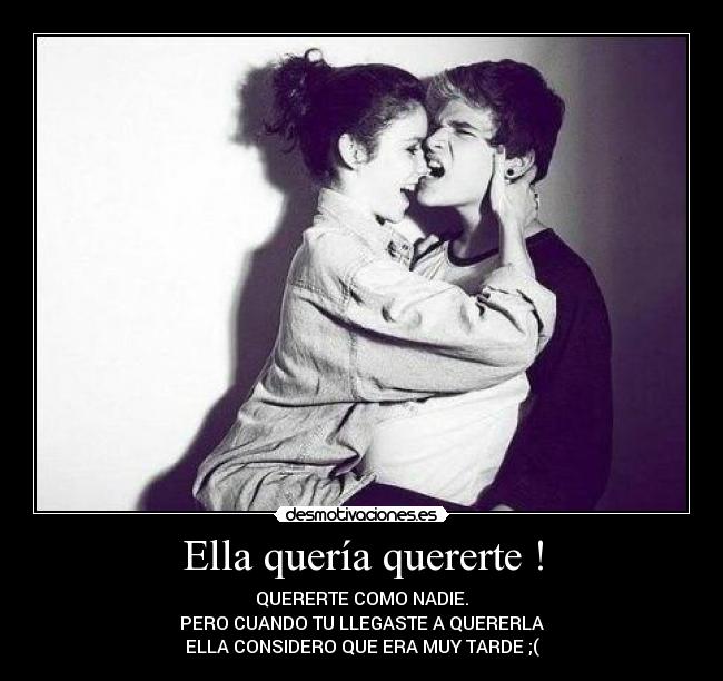 Ella quería quererte ! - QUERERTE COMO NADIE.
PERO CUANDO TU LLEGASTE A QUERERLA
ELLA CONSIDERO QUE ERA MUY TARDE ;(