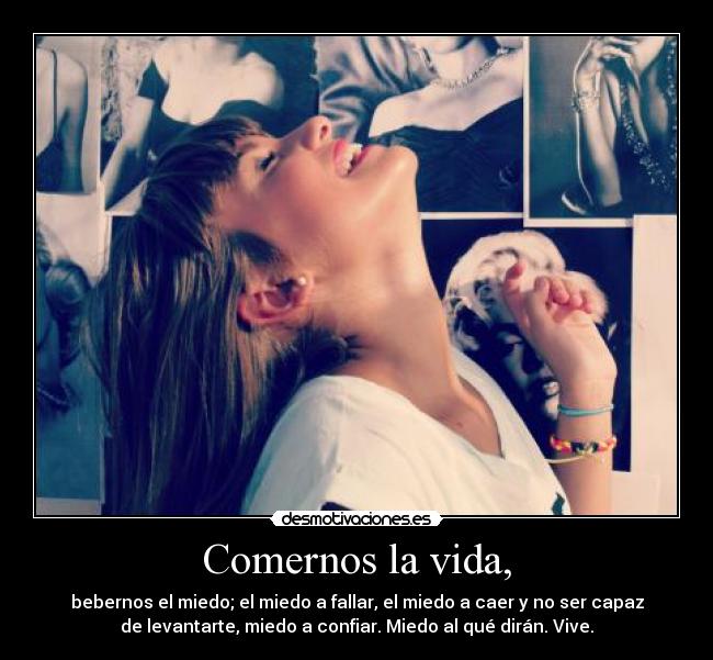 Comernos la vida, - bebernos el miedo; el miedo a fallar, el miedo a caer y no ser capaz
de levantarte, miedo a confiar. Miedo al qué dirán. Vive.
