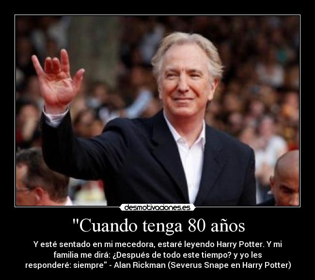 Cuando tenga 80 años - Y esté sentado en mi mecedora, estaré leyendo Harry Potter. Y mi
familia me dirá: ¿Después de todo este tiempo? y yo les
responderé: siempre - Alan Rickman (Severus Snape en Harry Potter)