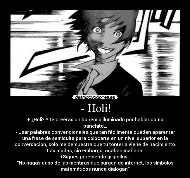 - Holi! - + ¿Holi? Y te creerás un bohemio iluminado por hablar como
panchito...
- Usar palabras convencionales,que tan fácilmente pueden aparentar
una frase de semiculta para colocarte en un nivel superior en la
conversación, solo me demuestra que tu tontería viene de nacimiento.
Las modas, sin embargo, acaban mañana.
+Sigues pareciendo gilipollas...
No hagas caso de las mentiras que surgen de internet, los símbolos
matemáticos nunca dialogan