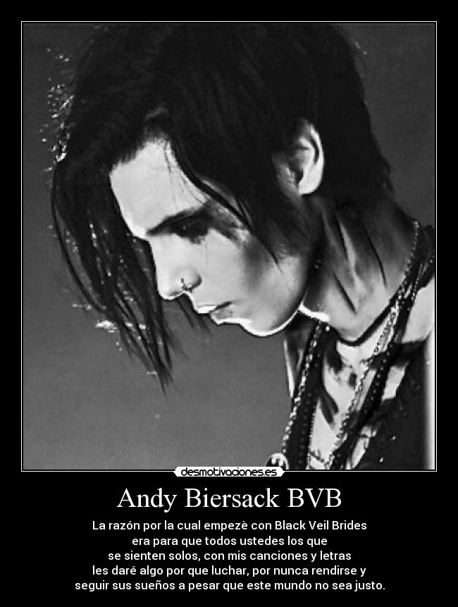Andy Biersack BVB - La razón por la cual empezè con Black Veil Brides
era para que todos ustedes los que
se sienten solos, con mis canciones y letras
les daré algo por que luchar, por nunca rendirse y
seguir sus sueños a pesar que este mundo no sea justo.