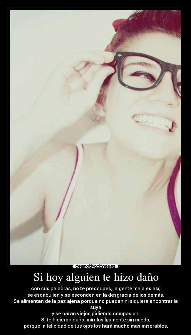 Si hoy alguien te hizo daño - con sus palabras, no te preocupes, la gente mala es así;
se escabullen y se esconden en la desgracia de los demás.
Se alimentan de la paz ajena porque no pueden ni siquiera encontrar la suya
y se harán viejos pidiendo compasión.
Si te hicieron daño, míralos fijamente sin miedo,
porque la felicidad de tus ojos los hará mucho mas miserables.