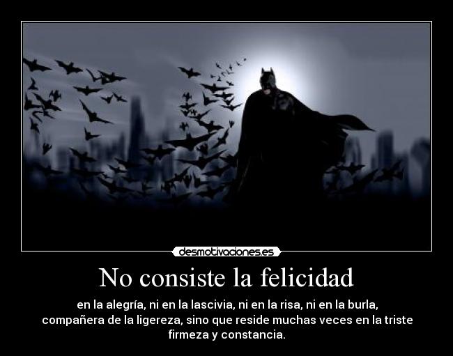 No consiste la felicidad - en la alegría, ni en la lascivia, ni en la risa, ni en la burla,
compañera de la ligereza, sino que reside muchas veces en la triste
firmeza y constancia.