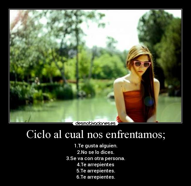 Ciclo al cual nos enfrentamos; - 1.Te gusta alguien.
2.No se lo dices.
3.Se va con otra persona.
4.Te arrepientes
5.Te arrepientes.
6.Te arrepientes.