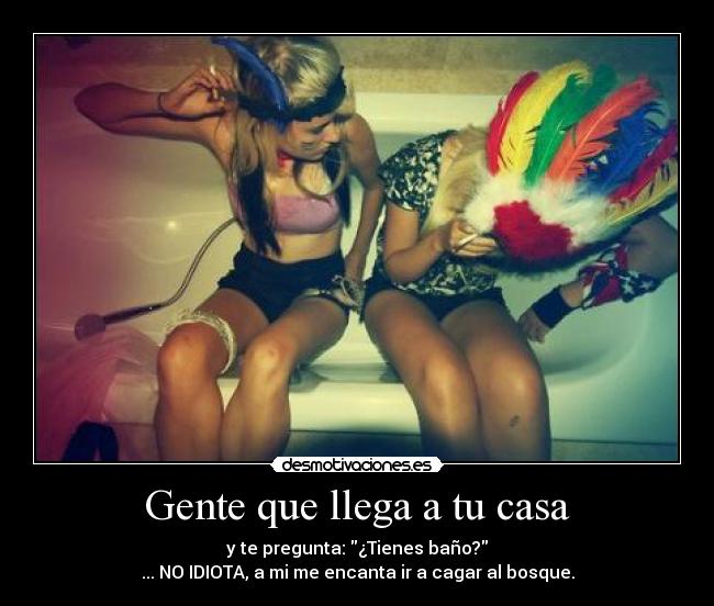 Gente que llega a tu casa - y te pregunta: ¿Tienes baño?
... NO IDIOTA, a mi me encanta ir a cagar al bosque.