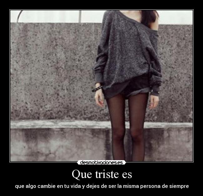 Que triste es - que algo cambie en tu vida y dejes de ser la misma persona de siempre