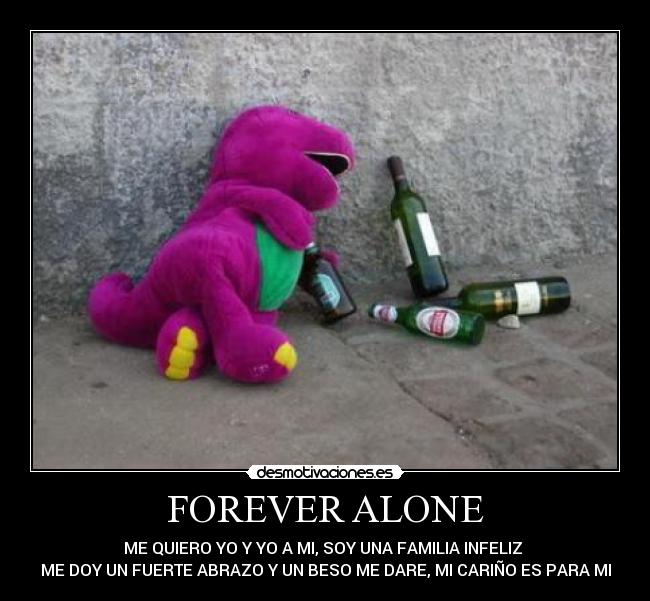 FOREVER ALONE - ME QUIERO YO Y YO A MI, SOY UNA FAMILIA INFELIZ
ME DOY UN FUERTE ABRAZO Y UN BESO ME DARE, MI CARIÑO ES PARA MI