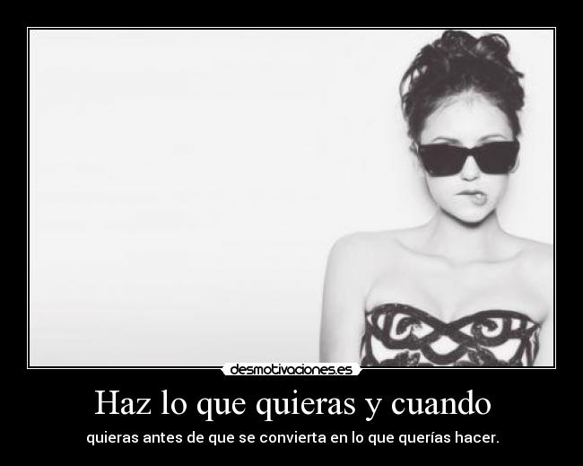 Haz lo que quieras y cuando - quieras antes de que se convierta en lo que querías hacer.
