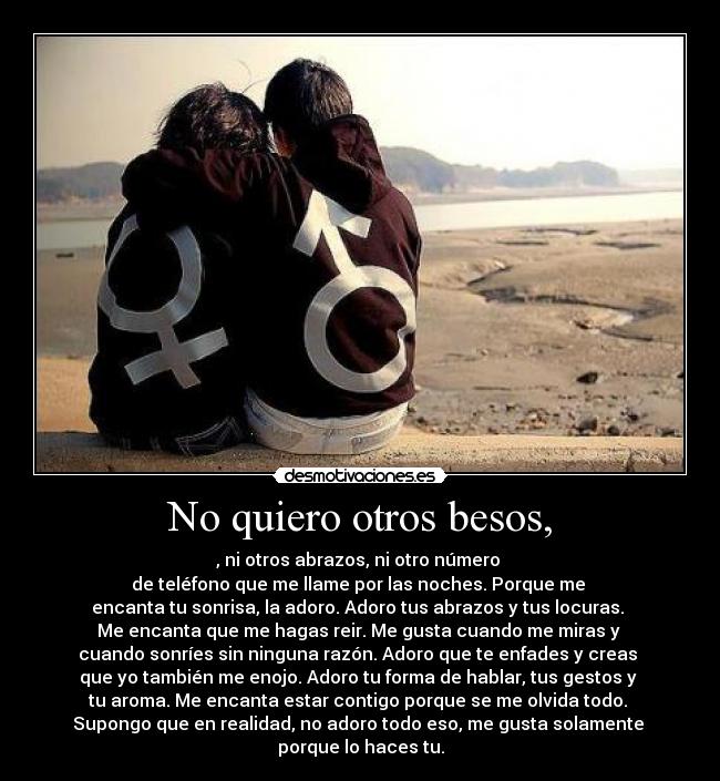 No quiero otros besos, - , ni otros abrazos, ni otro número
de teléfono que me llame por las noches. Porque me
encanta tu sonrisa, la adoro. Adoro tus abrazos y tus locuras.
Me encanta que me hagas reir. Me gusta cuando me miras y
cuando sonríes sin ninguna razón. Adoro que te enfades y creas
que yo también me enojo. Adoro tu forma de hablar, tus gestos y
tu aroma. Me encanta estar contigo porque se me olvida todo.
Supongo que en realidad, no adoro todo eso, me gusta solamente
porque lo haces tu.