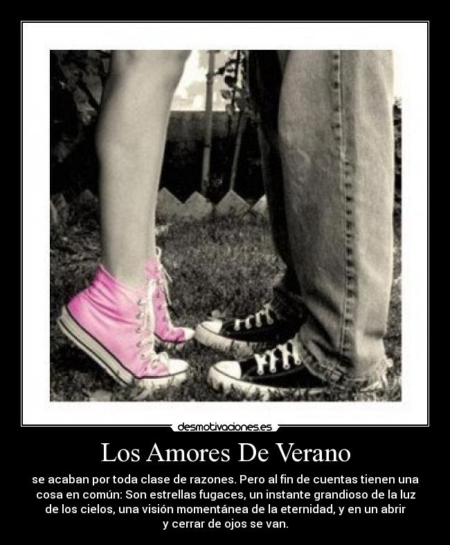 Los Amores De Verano - se acaban por toda clase de razones. Pero al fin de cuentas tienen una
cosa en común: Son estrellas fugaces, un instante grandioso de la luz
de los cielos, una visión momentánea de la eternidad, y en un abrir
y cerrar de ojos se van.