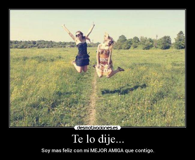 Te lo dije... - Soy mas feliz con mi MEJOR AMIGA que contigo.