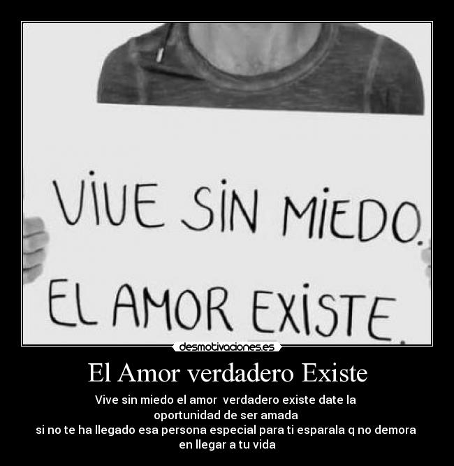 El Amor verdadero Existe - Vive sin miedo el amor  verdadero existe date la 
oportunidad de ser amada 
si no te ha llegado esa persona especial para ti esparala q no demora 
en llegar a tu vida