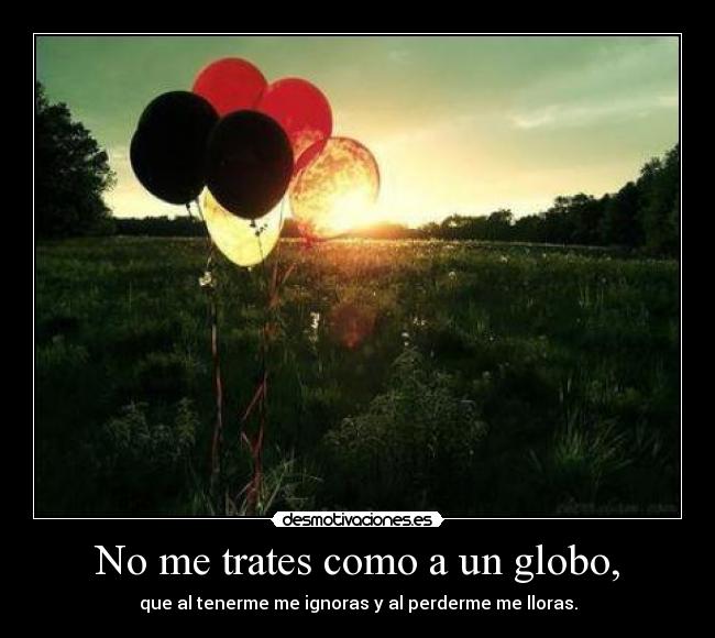 No me trates como a un globo, - que al tenerme me ignoras y al perderme me lloras.