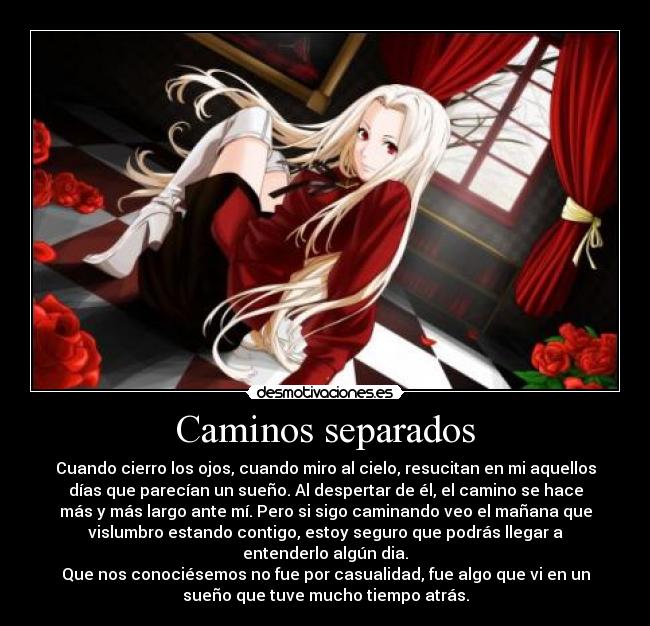 Caminos separados - Cuando cierro los ojos, cuando miro al cielo, resucitan en mi aquellos
días que parecían un sueño. Al despertar de él, el camino se hace
más y más largo ante mí. Pero si sigo caminando veo el mañana que
vislumbro estando contigo, estoy seguro que podrás llegar a
entenderlo algún dia.
Que nos conociésemos no fue por casualidad, fue algo que vi en un
sueño que tuve mucho tiempo atrás.