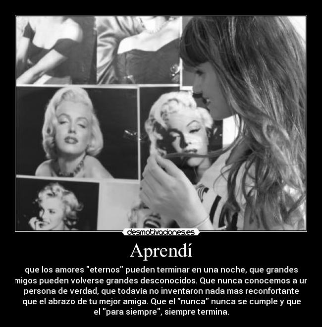 Aprendí - que los amores eternos pueden terminar en una noche, que grandes
amigos pueden volverse grandes desconocidos. Que nunca conocemos a una
persona de verdad, que todavía no inventaron nada mas reconfortante
que el abrazo de tu mejor amiga. Que el nunca nunca se cumple y que
el para siempre, siempre termina.