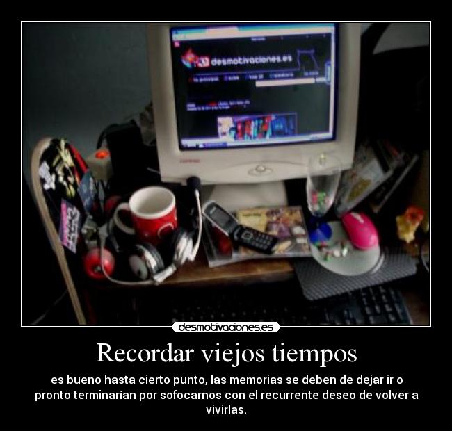 Recordar viejos tiempos - es bueno hasta cierto punto, las memorias se deben de dejar ir o
pronto terminarían por sofocarnos con el recurrente deseo de volver a
vivirlas.