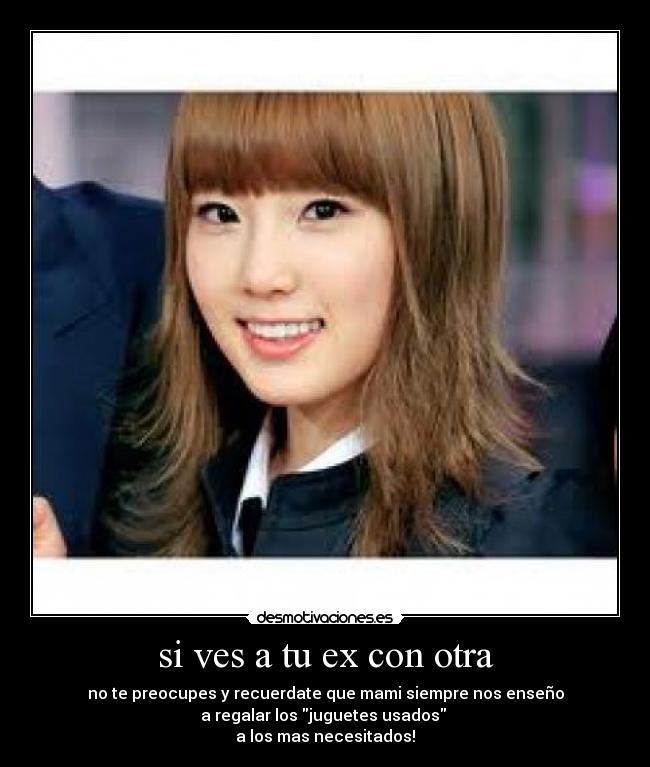 si ves a tu ex con otra - no te preocupes y recuerdate que mami siempre nos enseño
a regalar los juguetes usados
a los mas necesitados!