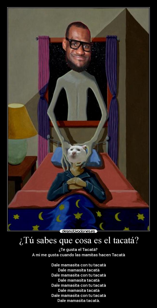 ¿Tú sabes que cosa es el tacatá? - ¿Te gusta el Tacatà?
A mi me gusta cuando las mamitas hacen Tacatà
Dale mamasita con tu tacatà
Dale mamasita tacatà
Dale mamasita con tu tacatà
Dale mamasita tacatà
Dale mamasita con tu tacatà
Dale mamasita tacatà
Dale mamasita con tu tacatà
Dale mamasita tacatà.